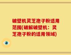 破壁机灵芝孢子粉适用范围(破解破壁机：灵芝孢子粉的适用领域)