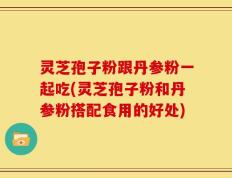 灵芝孢子粉跟丹参粉一起吃(灵芝孢子粉和丹参粉搭配食用的好处)