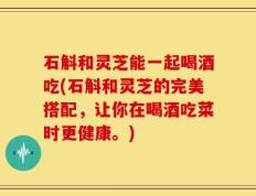 石斛和灵芝能一起喝酒吃(石斛和灵芝的完美搭配，让你在喝酒吃菜时更健康。)