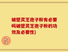 破壁灵芝孢子粉有必要吗破壁灵芝孢子粉的功效及必要性)