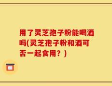用了灵芝孢子粉能喝酒吗(灵芝孢子粉和酒可否一起食用？)
