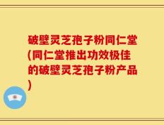 破壁灵芝孢子粉同仁堂(同仁堂推出功效极佳的破壁灵芝孢子粉产品)
