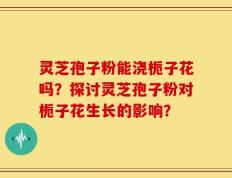 灵芝孢子粉能浇栀子花吗？探讨灵芝孢子粉对栀子花生长的影响？