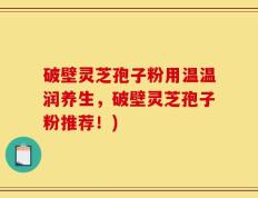 破壁灵芝孢子粉用温温润养生，破壁灵芝孢子粉推荐！)