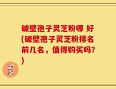 破壁孢子灵芝粉哪 好(破壁孢子灵芝粉排名前几名，值得购买吗？)