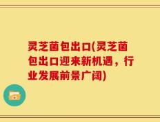 灵芝菌包出口(灵芝菌包出口迎来新机遇，行业发展前景广阔)