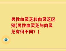 男性血灵芝和肉灵芝区别(男性血灵芝与肉灵芝有何不同？)