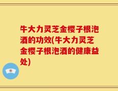 牛大力灵芝金樱子根泡酒的功效(牛大力灵芝金樱子根泡酒的健康益处)