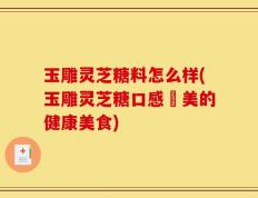 玉雕灵芝糖料怎么样(玉雕灵芝糖口感優美的健康美食)