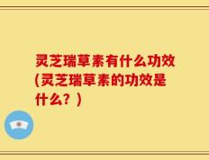 灵芝瑞草素有什么功效(灵芝瑞草素的功效是什么？)