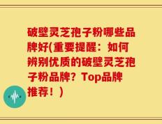 破壁灵芝孢子粉哪些品牌好(重要提醒：如何辨别优质的破壁灵芝孢子粉品牌？Top品牌推荐！)