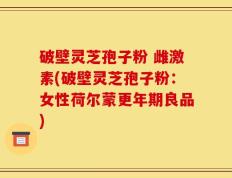 破壁灵芝孢子粉 雌激素(破壁灵芝孢子粉：女性荷尔蒙更年期良品)