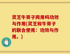灵芝牛蒡子同用吗功效与作用(灵芝和牛蒡子的联合使用：功效与作用。)