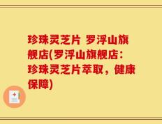 珍珠灵芝片 罗浮山旗舰店(罗浮山旗舰店：珍珠灵芝片萃取，健康保障)