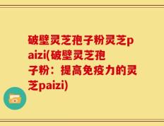 破壁灵芝孢子粉灵芝paizi(破壁灵芝孢子粉：提高免疫力的灵芝paizi)
