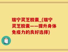 瑞宁灵芝胶囊_(瑞宁灵芝胶囊——提升身体免疫力的良好选择)