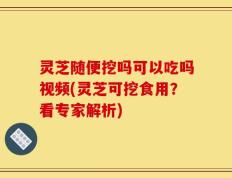 灵芝随便挖吗可以吃吗视频(灵芝可挖食用？看专家解析)
