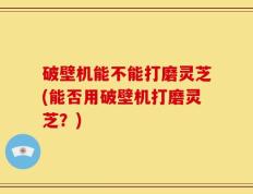 破壁机能不能打磨灵芝(能否用破壁机打磨灵芝？)