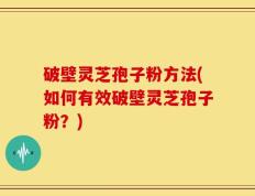 破壁灵芝孢子粉方法(如何有效破壁灵芝孢子粉？)