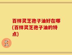 百样灵芝孢子油好在哪(百样灵芝孢子油的特点)