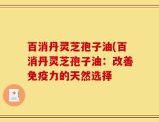 百消丹灵芝孢子油(百消丹灵芝孢子油：改善免疫力的天然选择