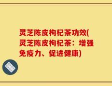 灵芝陈皮枸杞茶功效(灵芝陈皮枸杞茶：增强免疫力、促进健康)