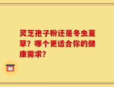 灵芝孢子粉还是冬虫夏草？哪个更适合你的健康需求？