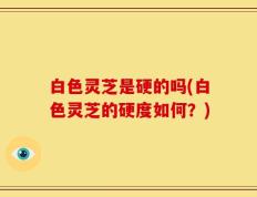 白色灵芝是硬的吗(白色灵芝的硬度如何？)