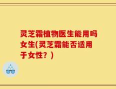 灵芝霜植物医生能用吗女生(灵芝霜能否适用于女性？)