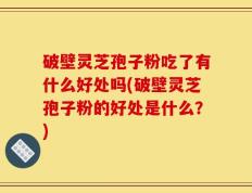 破壁灵芝孢子粉吃了有什么好处吗(破壁灵芝孢子粉的好处是什么？)