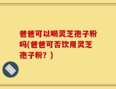 爸爸可以喝灵芝孢子粉吗(爸爸可否饮用灵芝孢子粉？)
