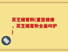 灵芝细茸粉(重塑健康，灵芝细茸粉全面呵护)