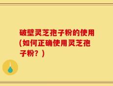 破壁灵芝孢子粉的使用(如何正确使用灵芝孢子粉？)