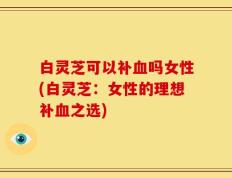 白灵芝可以补血吗女性(白灵芝：女性的理想补血之选)