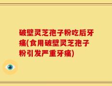 破壁灵芝孢子粉吃后牙痛(食用破壁灵芝孢子粉引发严重牙痛)