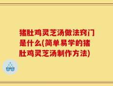 猪肚鸡灵芝汤做法窍门是什么(简单易学的猪肚鸡灵芝汤制作方法)