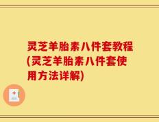 灵芝羊胎素八件套教程(灵芝羊胎素八件套使用方法详解)