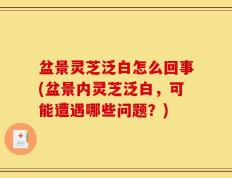盆景灵芝泛白怎么回事(盆景内灵芝泛白，可能遭遇哪些问题？)