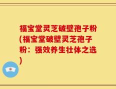 福宝堂灵芝破壁孢子粉(福宝堂破壁灵芝孢子粉：强效养生壮体之选)