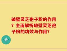 破壁灵芝孢子粉的作用？全面解析破壁灵芝孢子粉的功效与作用？