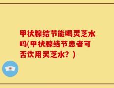 甲状腺结节能喝灵芝水吗(甲状腺结节患者可否饮用灵芝水？)