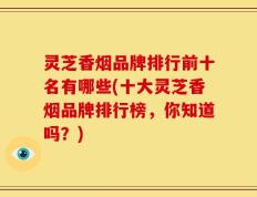 灵芝香烟品牌排行前十名有哪些(十大灵芝香烟品牌排行榜，你知道吗？)