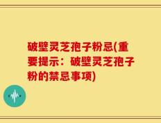 破壁灵芝孢子粉忌(重要提示：破壁灵芝孢子粉的禁忌事项)