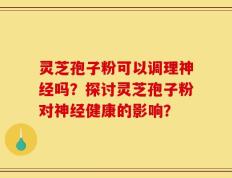灵芝孢子粉可以调理神经吗？探讨灵芝孢子粉对神经健康的影响？