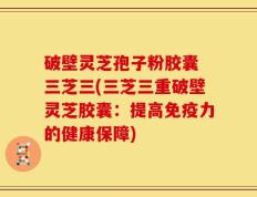 破壁灵芝孢子粉胶囊 三芝三(三芝三重破壁灵芝胶囊：提高免疫力的健康保障)