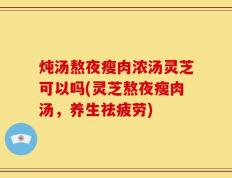 炖汤熬夜瘦肉浓汤灵芝可以吗(灵芝熬夜瘦肉汤，养生祛疲劳)