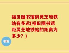 福田图书馆到灵芝地铁站有多远(福田图书馆距灵芝地铁站的距离为多少？)