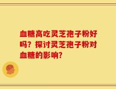 血糖高吃灵芝孢子粉好吗？探讨灵芝孢子粉对血糖的影响？