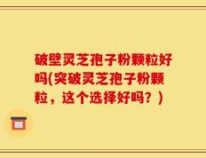 破壁灵芝孢子粉颗粒好吗(突破灵芝孢子粉颗粒，这个选择好吗？)