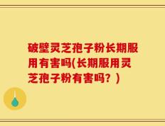 破壁灵芝孢子粉长期服用有害吗(长期服用灵芝孢子粉有害吗？)